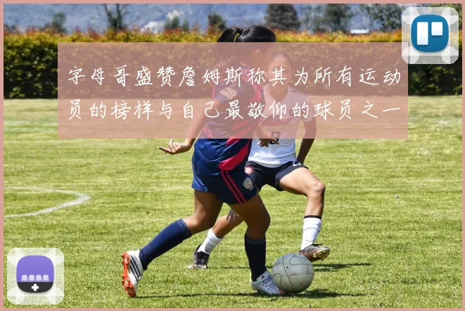 字母哥盛赞詹姆斯称其为所有运动员的榜样与自己最敬仰的球员之一