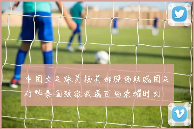 中国女足球员杨莉娜现场助威国足对阵泰国致敬武磊百场荣耀时刻