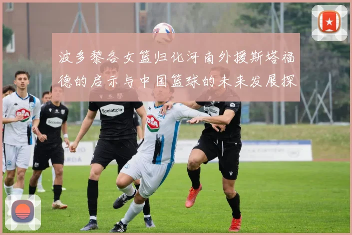 波多黎各女篮归化河南外援斯塔福德的启示与中国篮球的未来发展探讨