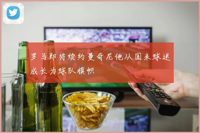 罗马即将续约曼奇尼他从国米球迷成长为球队旗帜