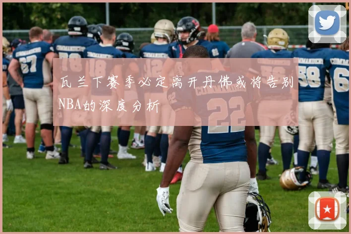 瓦兰下赛季必定离开丹佛或将告别NBA的深度分析