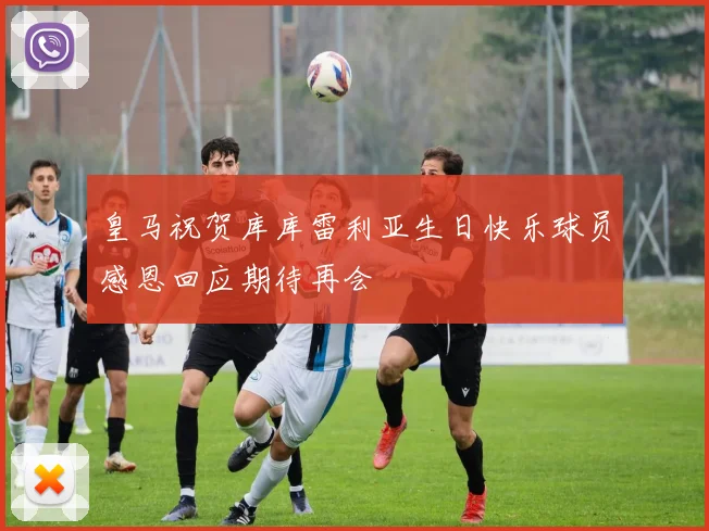 皇马祝贺库库雷利亚生日快乐球员感恩回应期待再会