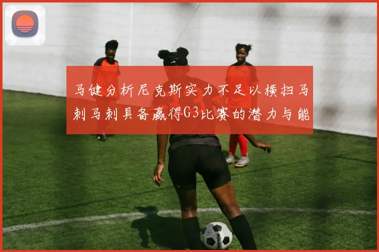 马健分析尼克斯实力不足以横扫马刺马刺具备赢得G3比赛的潜力与能力
