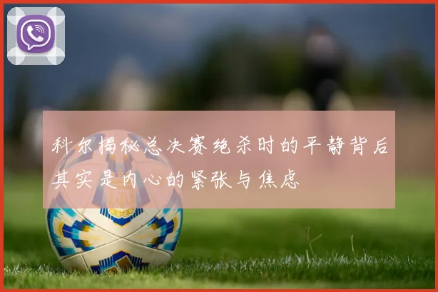 科尔揭秘总决赛绝杀时的平静背后其实是内心的紧张与焦虑