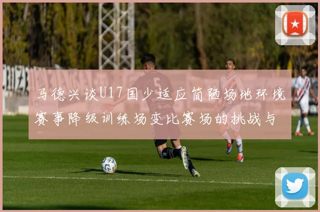 马德兴谈U17国少适应简陋场地环境赛事降级训练场变比赛场的挑战与应对
