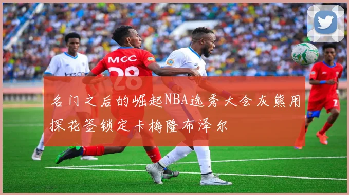 名门之后的崛起NBA选秀大会灰熊用探花签锁定卡梅隆布泽尔