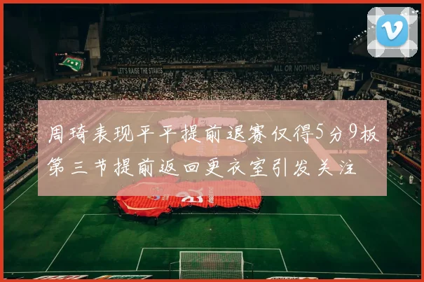 周琦表现平平提前退赛仅得5分9板第三节提前返回更衣室引发关注