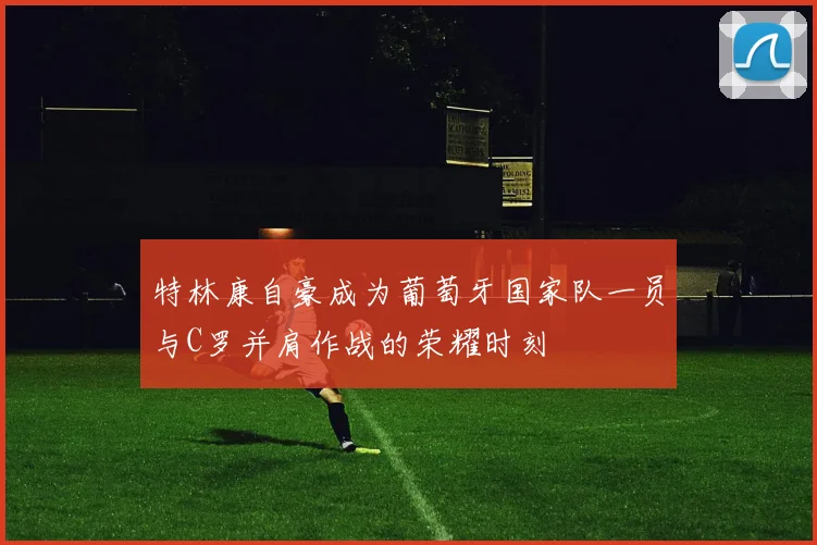 特林康自豪成为葡萄牙国家队一员与C罗并肩作战的荣耀时刻