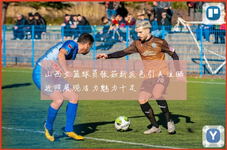 山西女篮球员张茹新发色引关注晒近照展现活力魅力十足