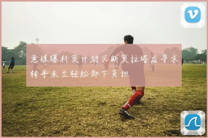 意媒曝科莫计划买断莫拉塔后寻求转手米兰轻松卸下负担