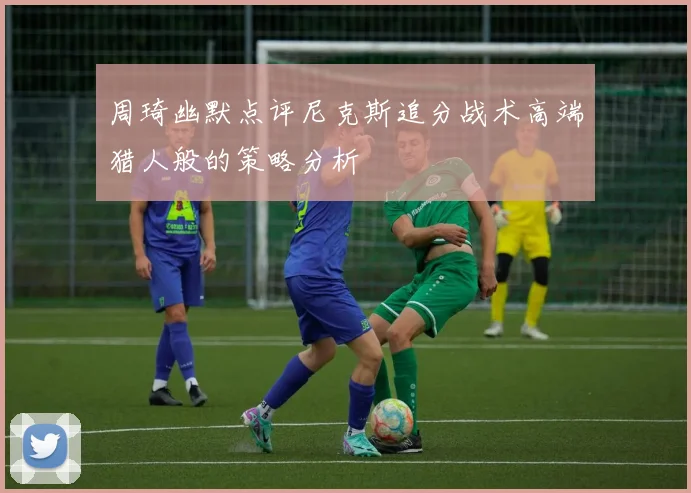 周琦幽默点评尼克斯追分战术高端猎人般的策略分析