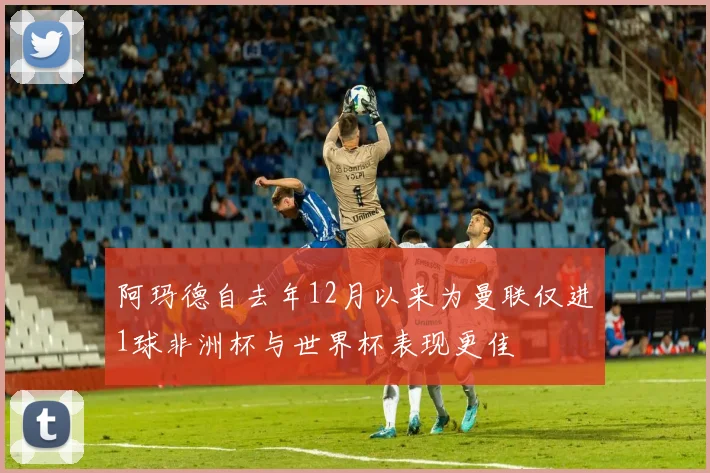 阿玛德自去年12月以来为曼联仅进1球非洲杯与世界杯表现更佳