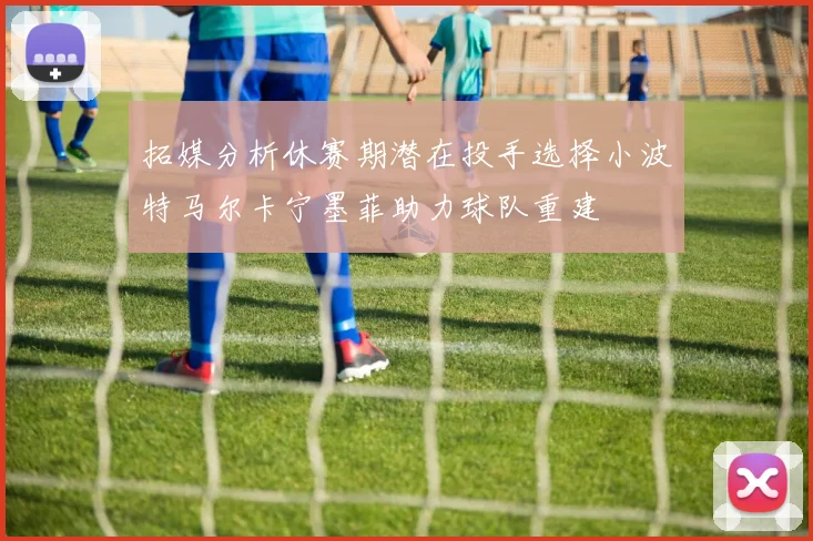 拓媒分析休赛期潜在投手选择小波特马尔卡宁墨菲助力球队重建