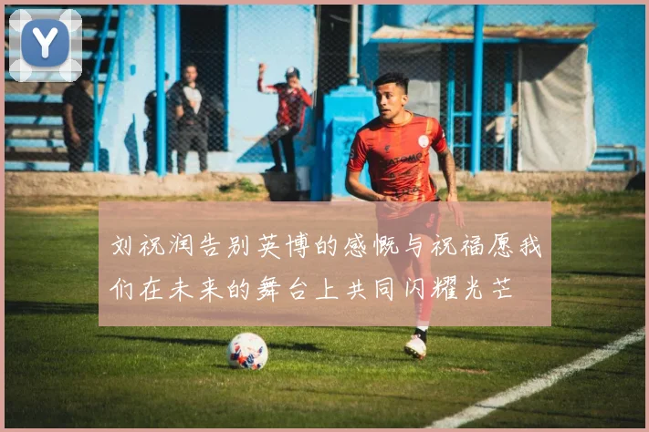 刘祝润告别英博的感慨与祝福愿我们在未来的舞台上共同闪耀光芒