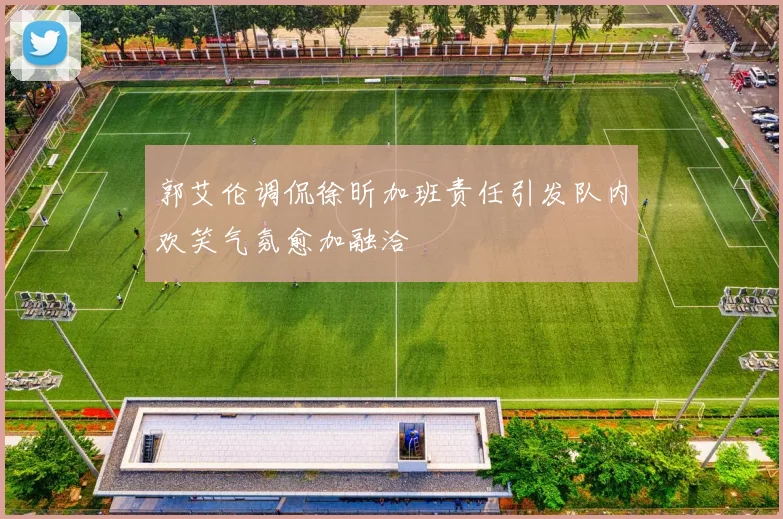 郭艾伦调侃徐昕加班责任引发队内欢笑气氛愈加融洽