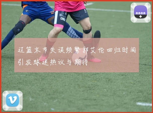 辽篮末节失误频繁郭艾伦回归时间引发球迷热议与期待