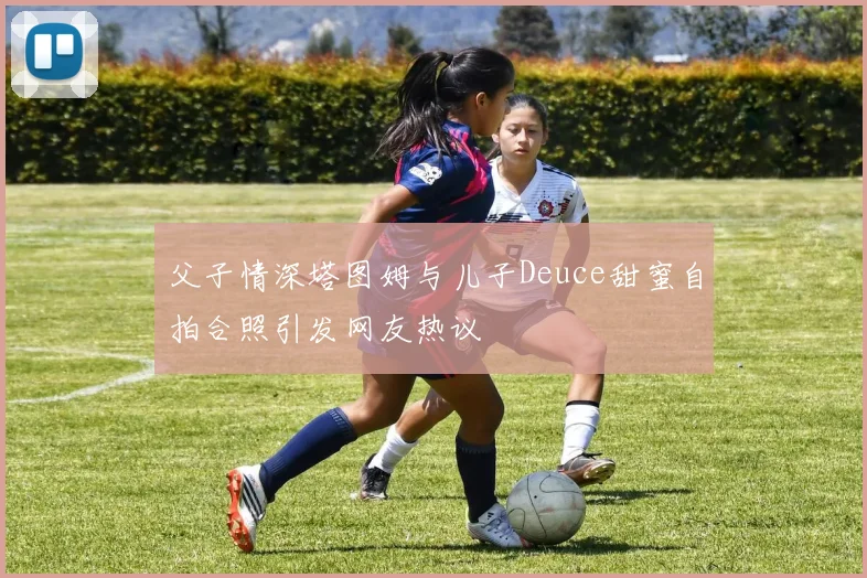父子情深塔图姆与儿子Deuce甜蜜自拍合照引发网友热议