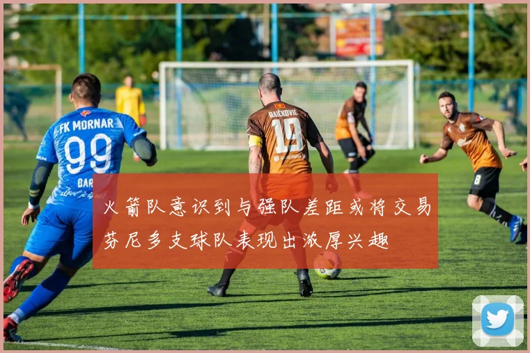 火箭队意识到与强队差距或将交易芬尼多支球队表现出浓厚兴趣