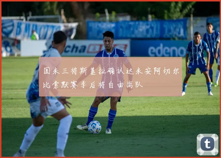 国米三将斯基拉确认达米安阿切尔比索默赛季后将自由离队