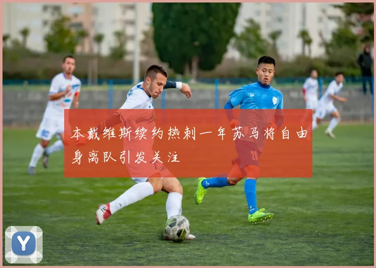 本戴维斯续约热刺一年苏马将自由身离队引发关注