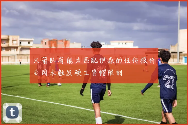 火箭队有能力匹配伊森的任何报价合同未触发硬工资帽限制