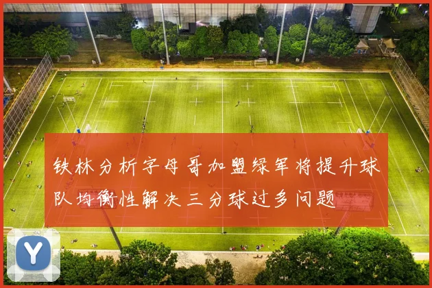 铁林分析字母哥加盟绿军将提升球队均衡性解决三分球过多问题