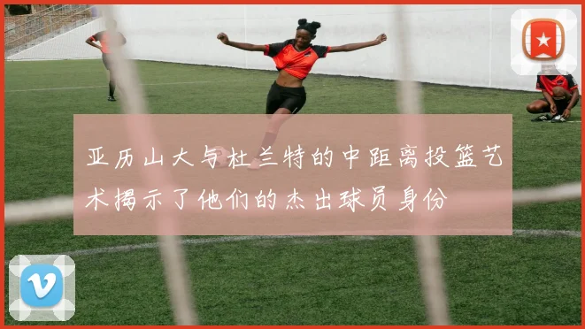 亚历山大与杜兰特的中距离投篮艺术揭示了他们的杰出球员身份