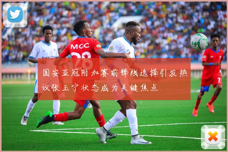 国安亚冠附加赛前锋线选择引发热议张玉宁状态成为关键焦点