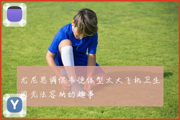 尤尼恩调侃韦德体型太大飞机卫生间无法容纳的趣事