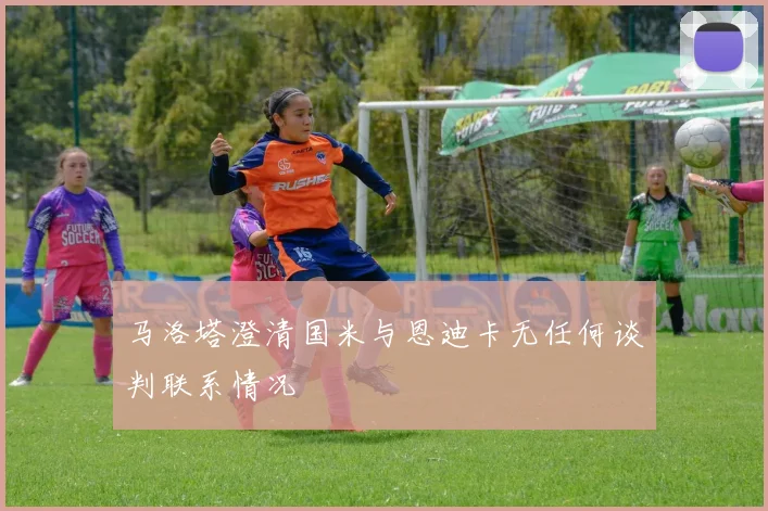 马洛塔澄清国米与恩迪卡无任何谈判联系情况