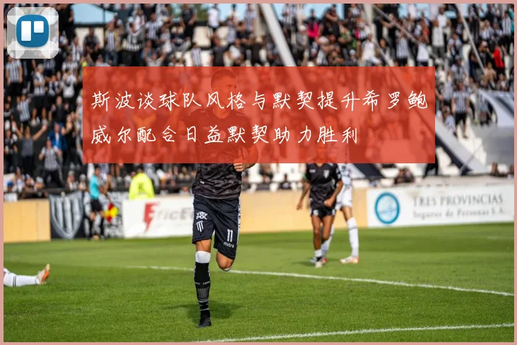 斯波谈球队风格与默契提升希罗鲍威尔配合日益默契助力胜利