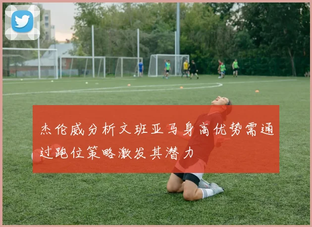 杰伦威分析文班亚马身高优势需通过跑位策略激发其潜力