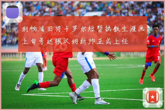 利物浦旧将卡罗尔短暂执教生涯画上句号达根汉姆新帅正式上任